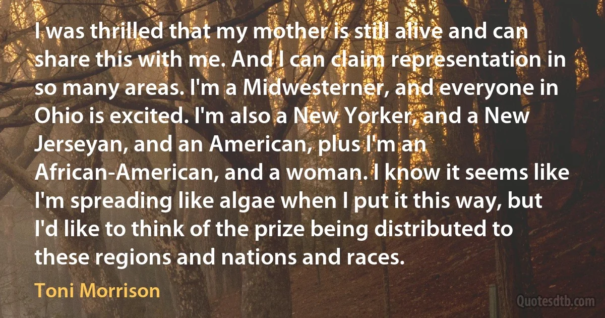 I was thrilled that my mother is still alive and can share this with me. And I can claim representation in so many areas. I'm a Midwesterner, and everyone in Ohio is excited. I'm also a New Yorker, and a New Jerseyan, and an American, plus I'm an African-American, and a woman. I know it seems like I'm spreading like algae when I put it this way, but I'd like to think of the prize being distributed to these regions and nations and races. (Toni Morrison)