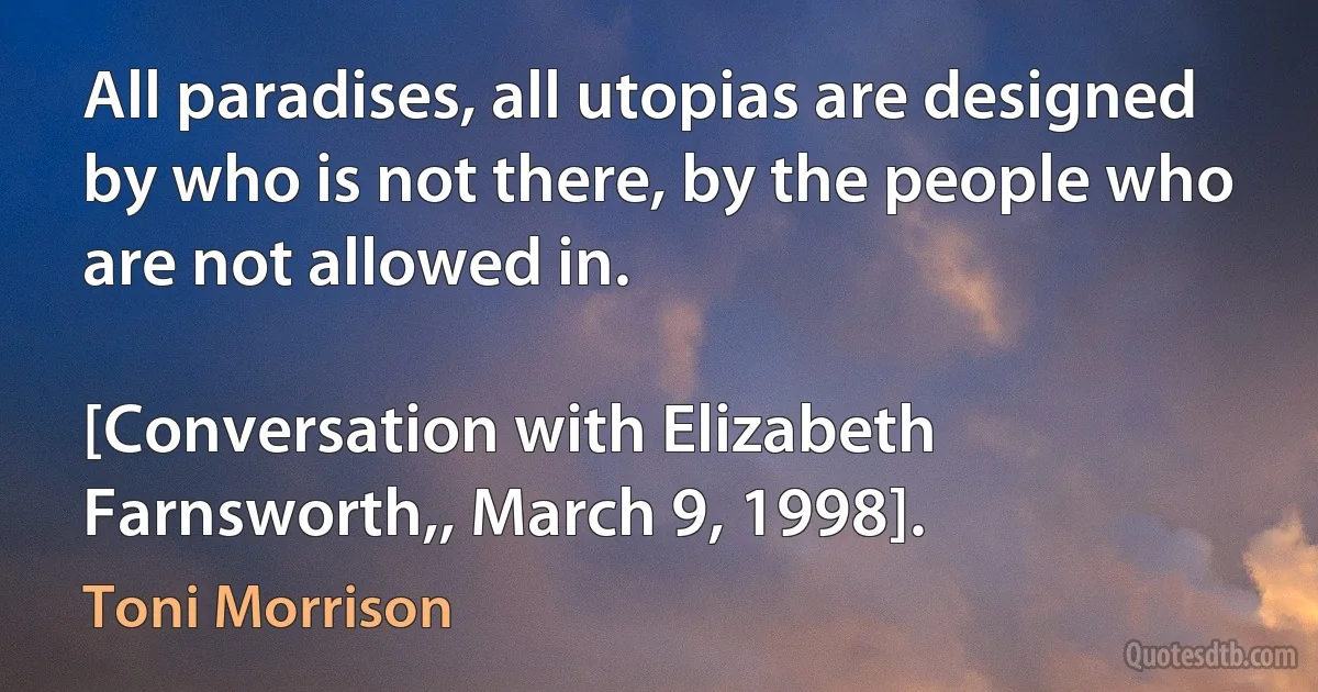 All paradises, all utopias are designed by who is not there, by the people who are not allowed in.

[Conversation with Elizabeth Farnsworth,, March 9, 1998]. (Toni Morrison)