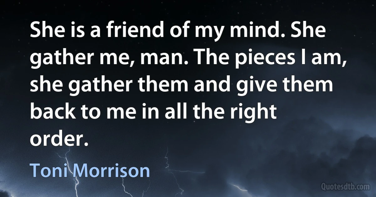 She is a friend of my mind. She gather me, man. The pieces I am, she gather them and give them back to me in all the right order. (Toni Morrison)