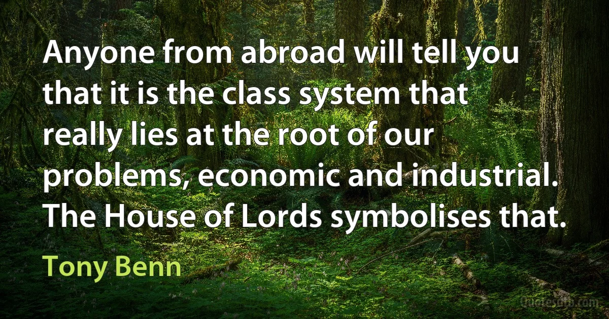 Anyone from abroad will tell you that it is the class system that really lies at the root of our problems, economic and industrial. The House of Lords symbolises that. (Tony Benn)