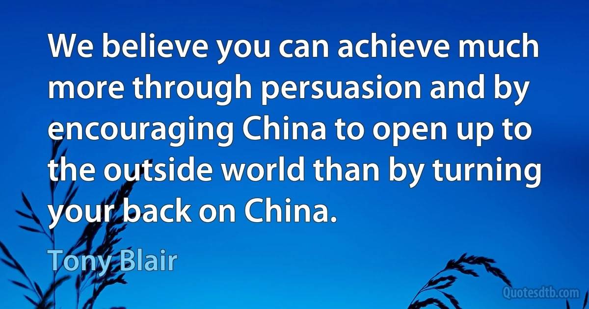 We believe you can achieve much more through persuasion and by encouraging China to open up to the outside world than by turning your back on China. (Tony Blair)