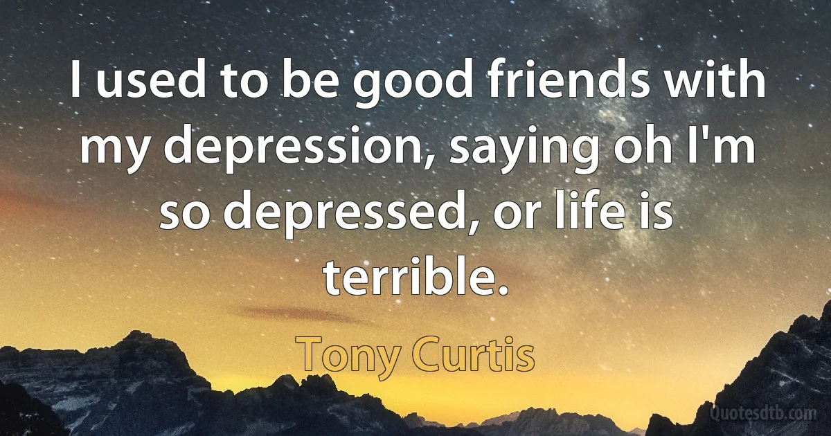 I used to be good friends with my depression, saying oh I'm so depressed, or life is terrible. (Tony Curtis)