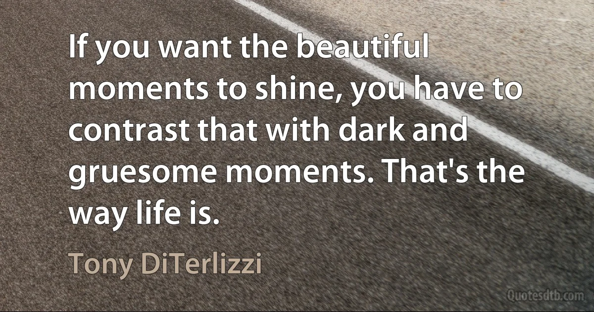 If you want the beautiful moments to shine, you have to contrast that with dark and gruesome moments. That's the way life is. (Tony DiTerlizzi)