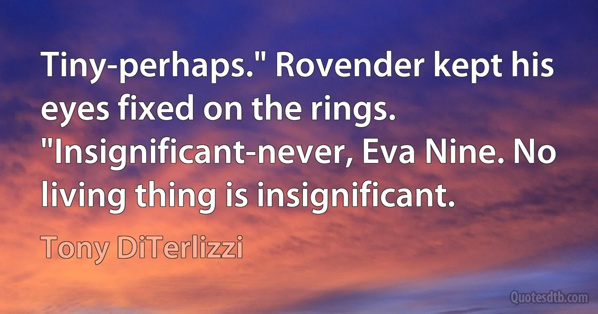 Tiny-perhaps." Rovender kept his eyes fixed on the rings. "Insignificant-never, Eva Nine. No living thing is insignificant. (Tony DiTerlizzi)