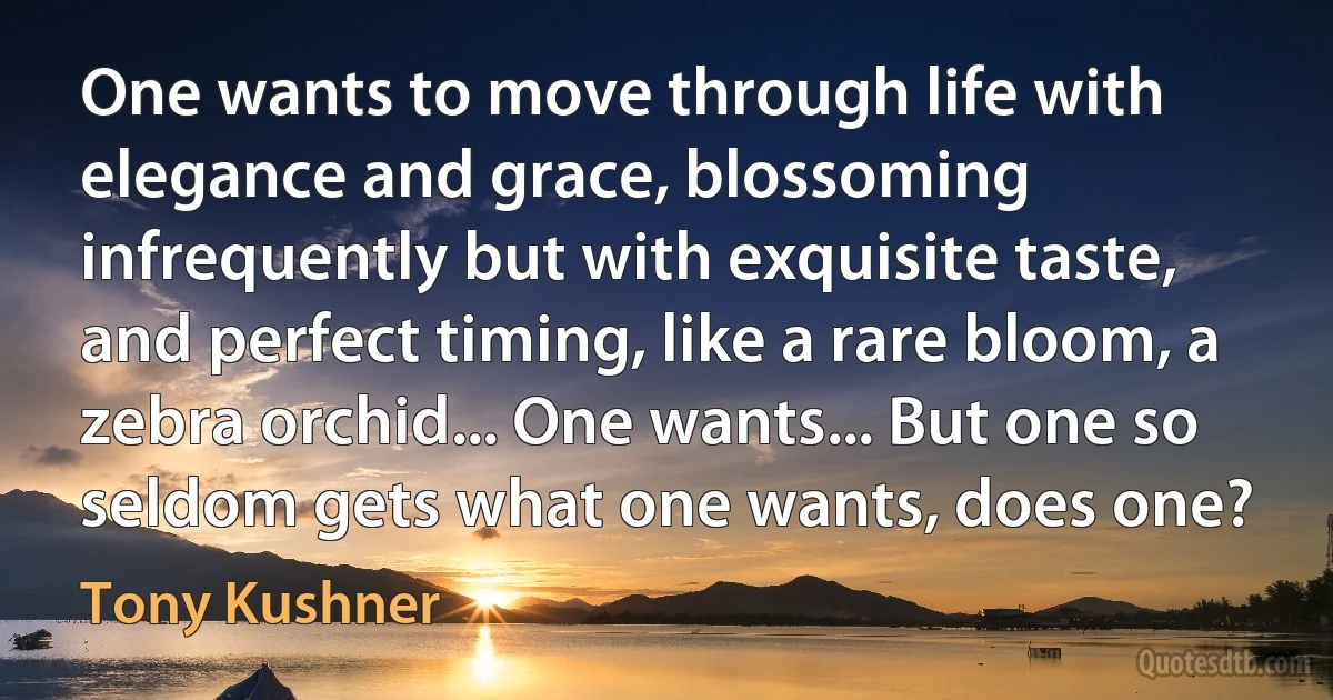 One wants to move through life with elegance and grace, blossoming infrequently but with exquisite taste, and perfect timing, like a rare bloom, a zebra orchid... One wants... But one so seldom gets what one wants, does one? (Tony Kushner)