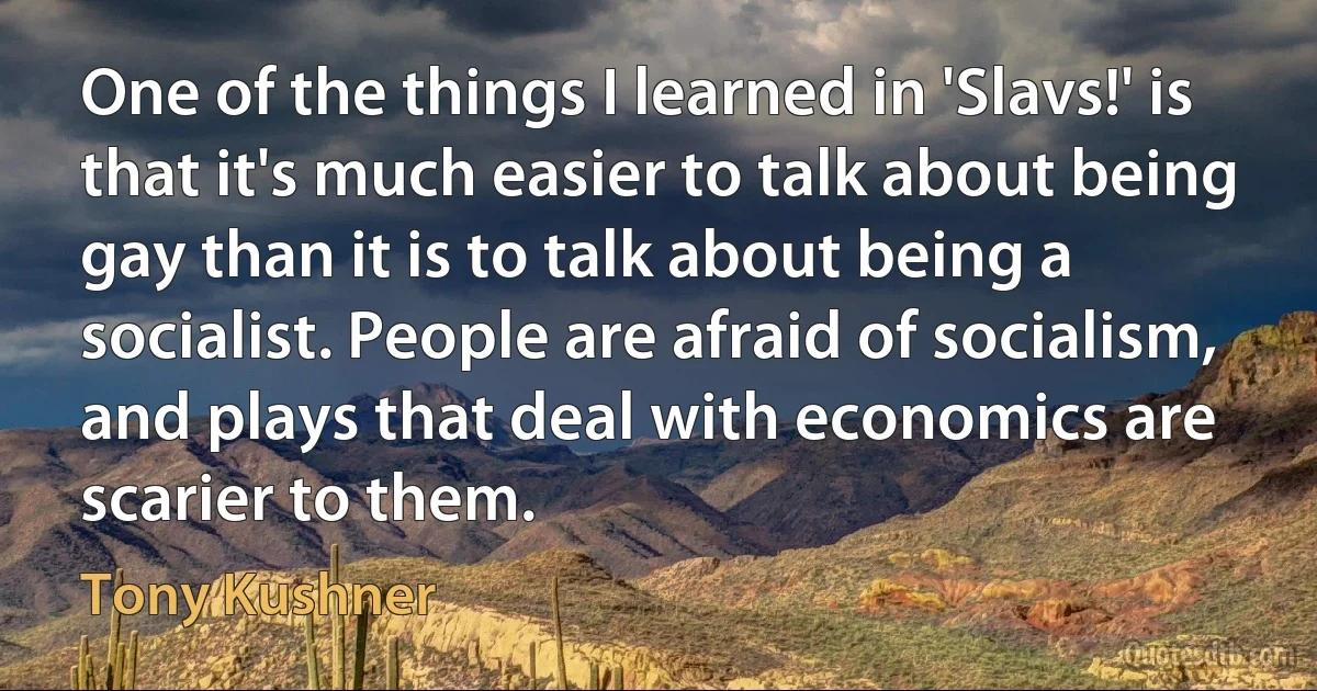 One of the things I learned in 'Slavs!' is that it's much easier to talk about being gay than it is to talk about being a socialist. People are afraid of socialism, and plays that deal with economics are scarier to them. (Tony Kushner)