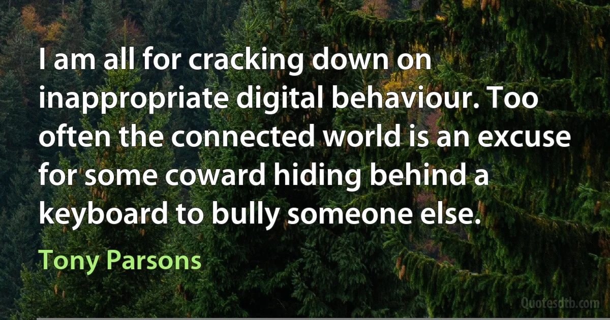 I am all for cracking down on inappropriate digital behaviour. Too often the connected world is an excuse for some coward hiding behind a keyboard to bully someone else. (Tony Parsons)