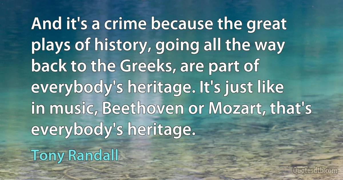 And it's a crime because the great plays of history, going all the way back to the Greeks, are part of everybody's heritage. It's just like in music, Beethoven or Mozart, that's everybody's heritage. (Tony Randall)