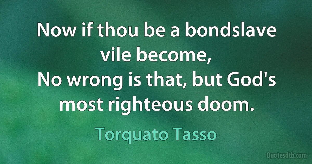 Now if thou be a bondslave vile become,
No wrong is that, but God's most righteous doom. (Torquato Tasso)