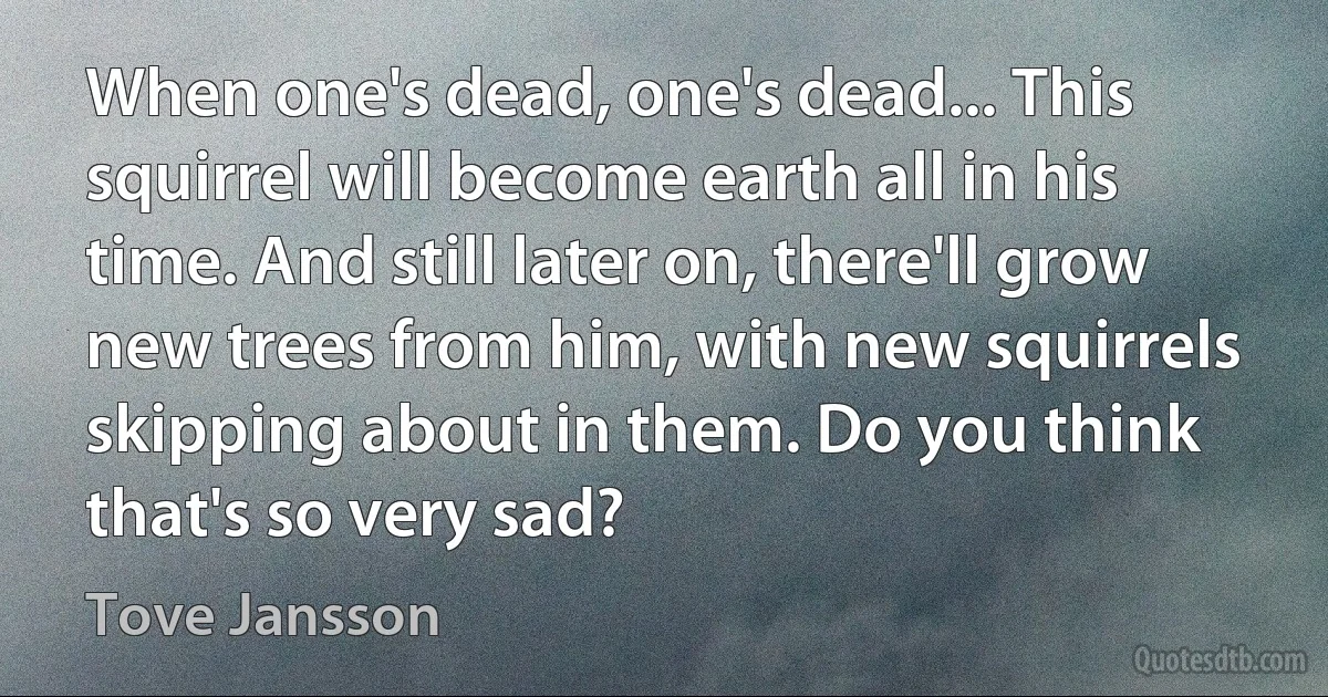 When one's dead, one's dead... This squirrel will become earth all in his time. And still later on, there'll grow new trees from him, with new squirrels skipping about in them. Do you think that's so very sad? (Tove Jansson)