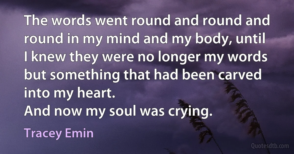 The words went round and round and round in my mind and my body, until I knew they were no longer my words but something that had been carved into my heart.
And now my soul was crying. (Tracey Emin)