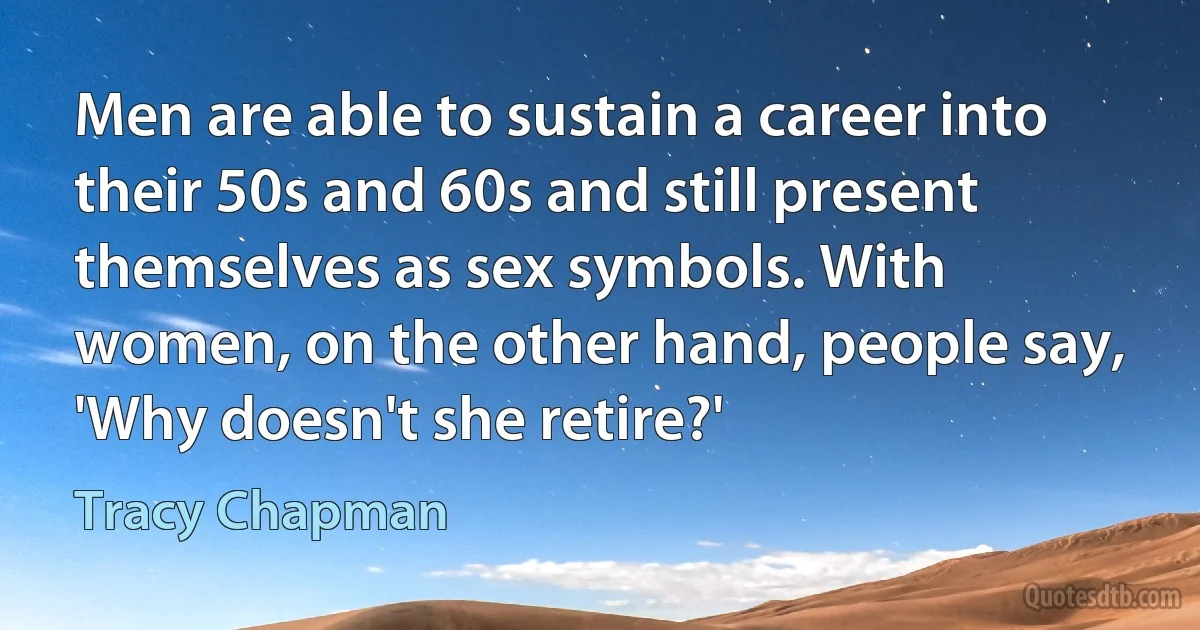 Men are able to sustain a career into their 50s and 60s and still present themselves as sex symbols. With women, on the other hand, people say, 'Why doesn't she retire?' (Tracy Chapman)