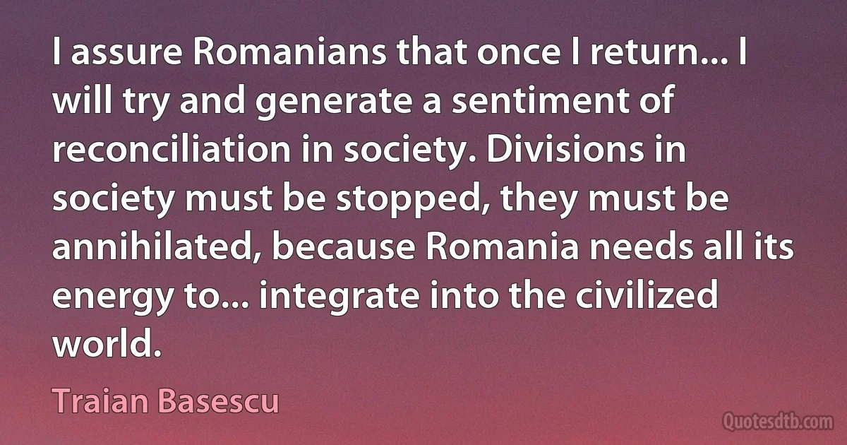 I assure Romanians that once I return... I will try and generate a sentiment of reconciliation in society. Divisions in society must be stopped, they must be annihilated, because Romania needs all its energy to... integrate into the civilized world. (Traian Basescu)