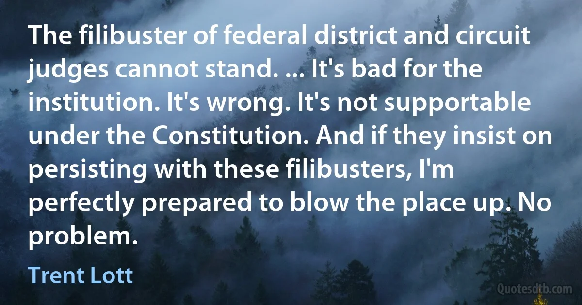 The filibuster of federal district and circuit judges cannot stand. ... It's bad for the institution. It's wrong. It's not supportable under the Constitution. And if they insist on persisting with these filibusters, I'm perfectly prepared to blow the place up. No problem. (Trent Lott)