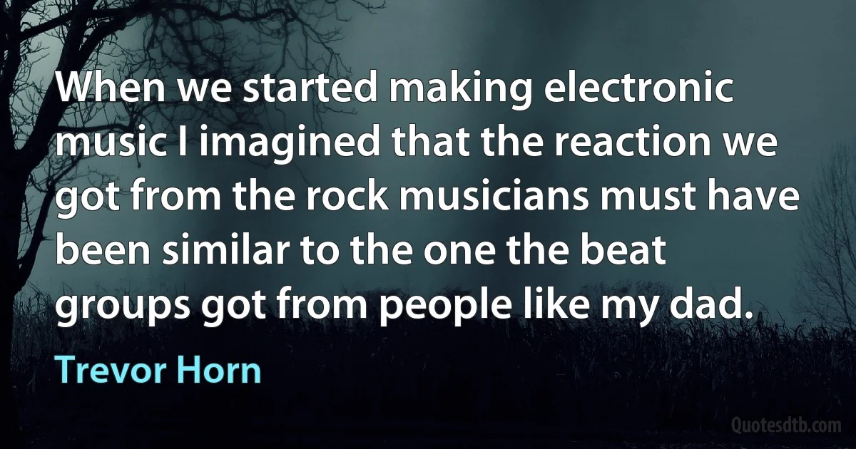 When we started making electronic music I imagined that the reaction we got from the rock musicians must have been similar to the one the beat groups got from people like my dad. (Trevor Horn)