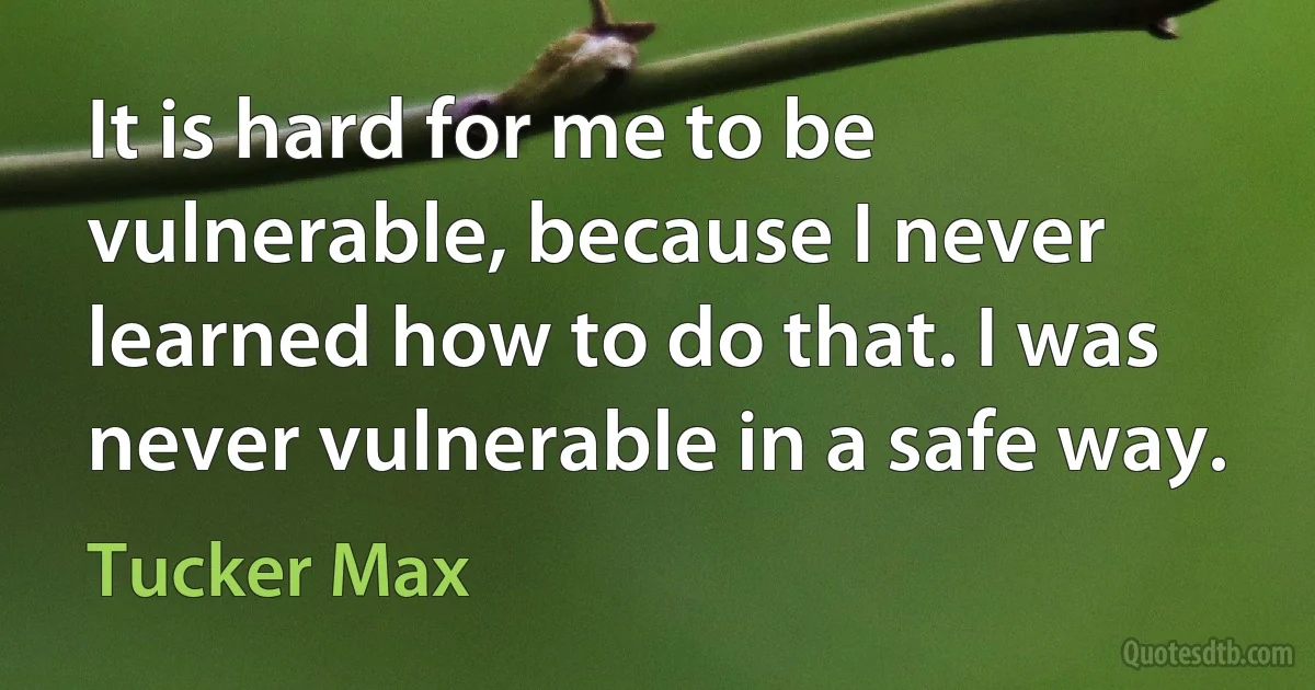 It is hard for me to be vulnerable, because I never learned how to do that. I was never vulnerable in a safe way. (Tucker Max)