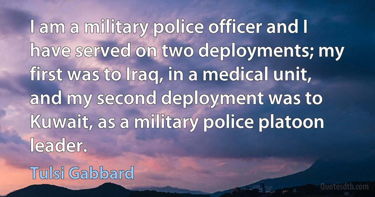 I am a military police officer and I have served on two deployments; my first was to Iraq, in a medical unit, and my second deployment was to Kuwait, as a military police platoon leader. (Tulsi Gabbard)