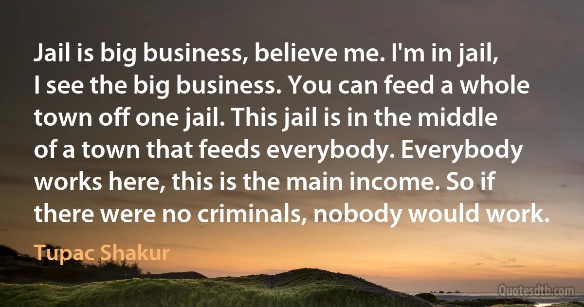 Jail is big business, believe me. I'm in jail, I see the big business. You can feed a whole town off one jail. This jail is in the middle of a town that feeds everybody. Everybody works here, this is the main income. So if there were no criminals, nobody would work. (Tupac Shakur)