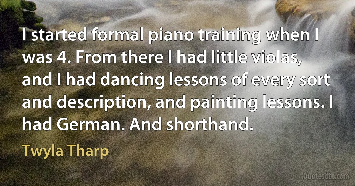 I started formal piano training when I was 4. From there I had little violas, and I had dancing lessons of every sort and description, and painting lessons. I had German. And shorthand. (Twyla Tharp)