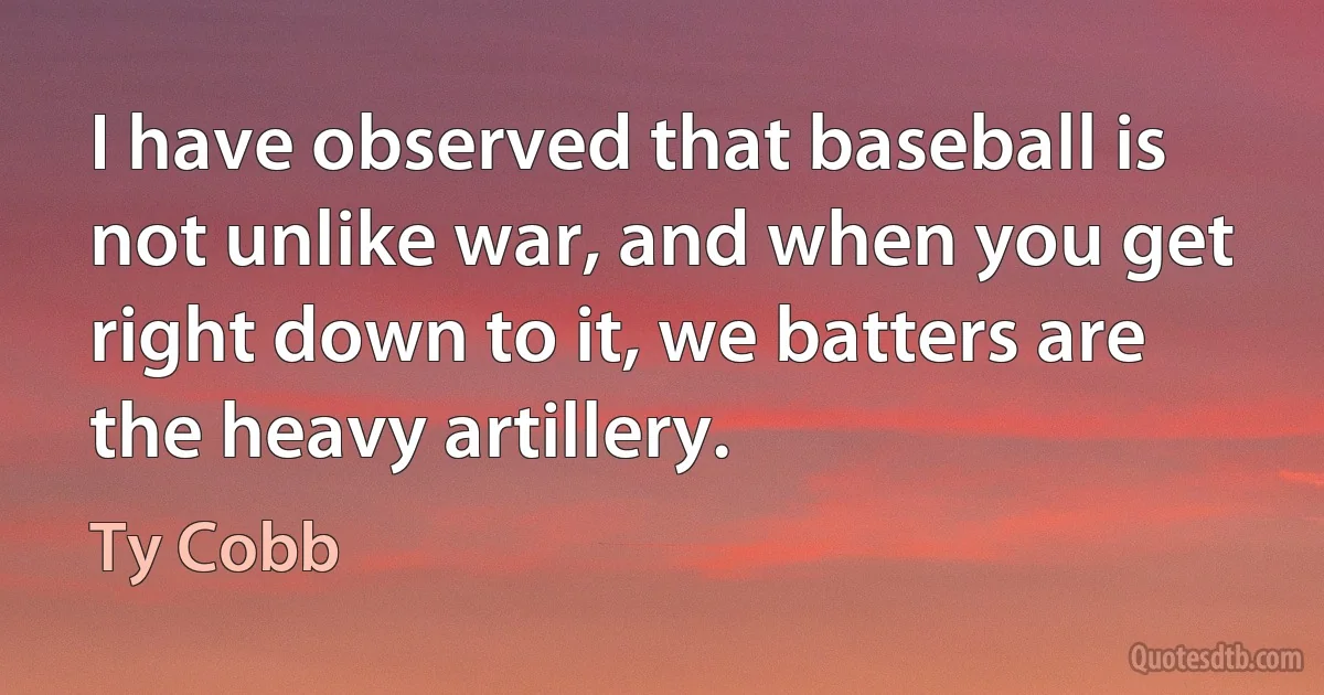 I have observed that baseball is not unlike war, and when you get right down to it, we batters are the heavy artillery. (Ty Cobb)