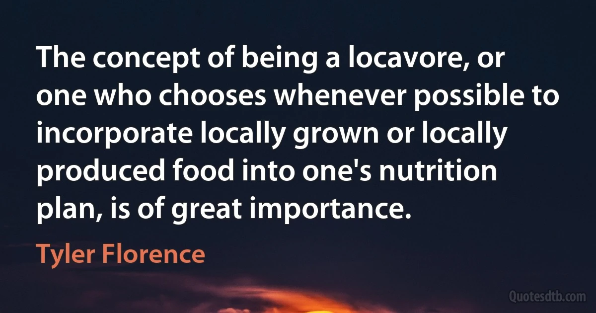 The concept of being a locavore, or one who chooses whenever possible to incorporate locally grown or locally produced food into one's nutrition plan, is of great importance. (Tyler Florence)