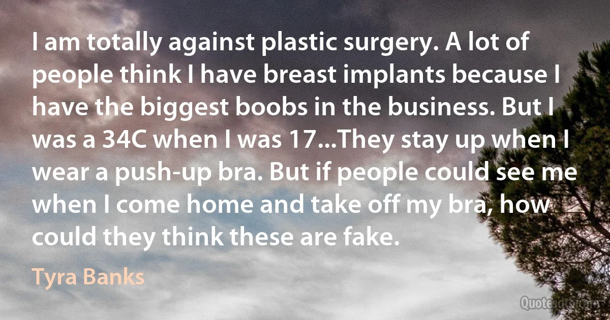 I am totally against plastic surgery. A lot of people think I have breast implants because I have the biggest boobs in the business. But I was a 34C when I was 17...They stay up when I wear a push-up bra. But if people could see me when I come home and take off my bra, how could they think these are fake. (Tyra Banks)