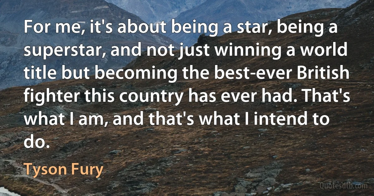 For me, it's about being a star, being a superstar, and not just winning a world title but becoming the best-ever British fighter this country has ever had. That's what I am, and that's what I intend to do. (Tyson Fury)