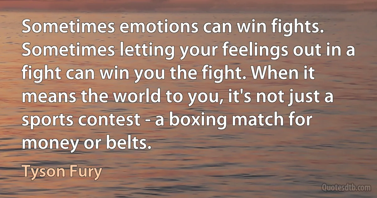 Sometimes emotions can win fights. Sometimes letting your feelings out in a fight can win you the fight. When it means the world to you, it's not just a sports contest - a boxing match for money or belts. (Tyson Fury)