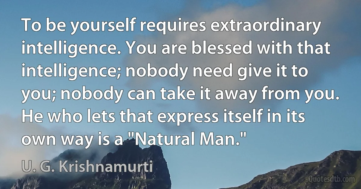 To be yourself requires extraordinary intelligence. You are blessed with that intelligence; nobody need give it to you; nobody can take it away from you. He who lets that express itself in its own way is a "Natural Man." (U. G. Krishnamurti)