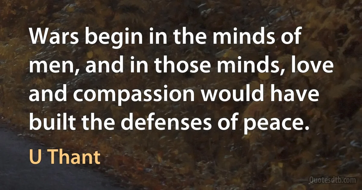 Wars begin in the minds of men, and in those minds, love and compassion would have built the defenses of peace. (U Thant)