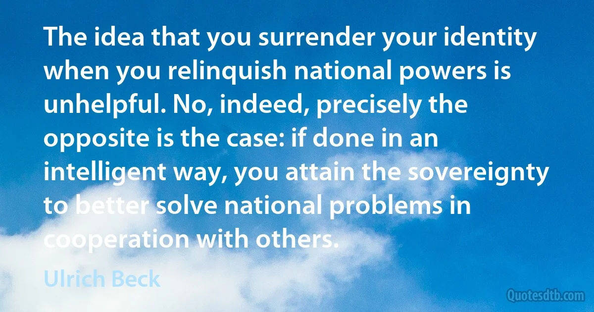 The idea that you surrender your identity when you relinquish national powers is unhelpful. No, indeed, precisely the opposite is the case: if done in an intelligent way, you attain the sovereignty to better solve national problems in cooperation with others. (Ulrich Beck)