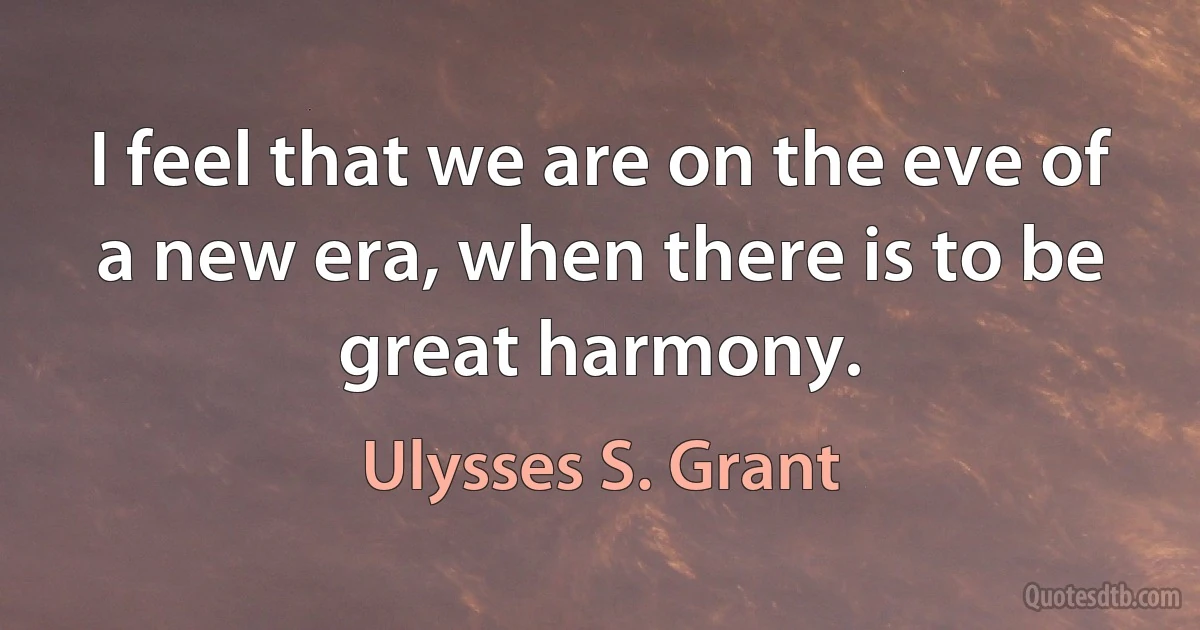 I feel that we are on the eve of a new era, when there is to be great harmony. (Ulysses S. Grant)