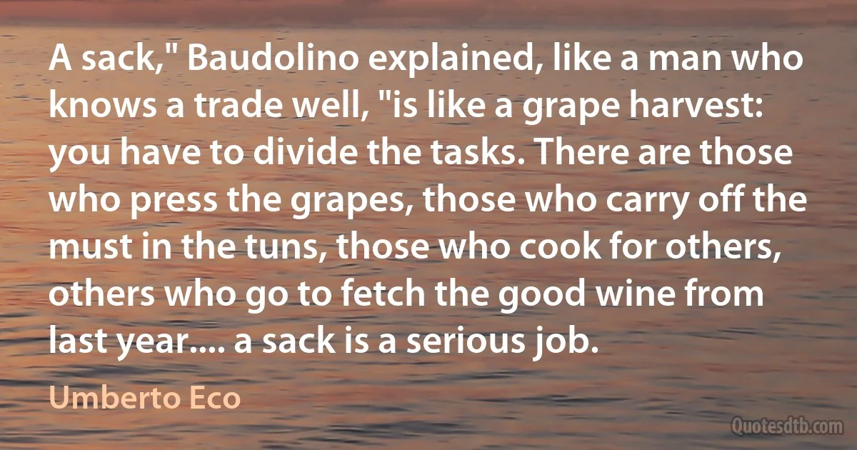 A sack," Baudolino explained, like a man who knows a trade well, "is like a grape harvest: you have to divide the tasks. There are those who press the grapes, those who carry off the must in the tuns, those who cook for others, others who go to fetch the good wine from last year.... a sack is a serious job. (Umberto Eco)