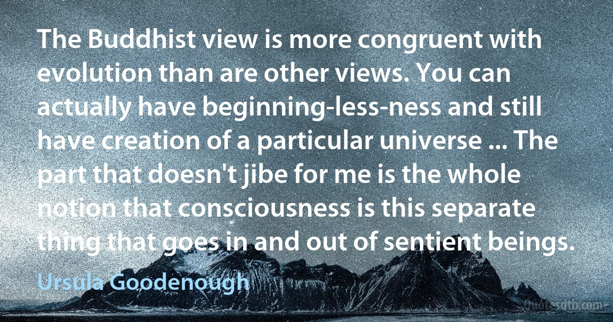 The Buddhist view is more congruent with evolution than are other views. You can actually have beginning-less-ness and still have creation of a particular universe ... The part that doesn't jibe for me is the whole notion that consciousness is this separate thing that goes in and out of sentient beings. (Ursula Goodenough)