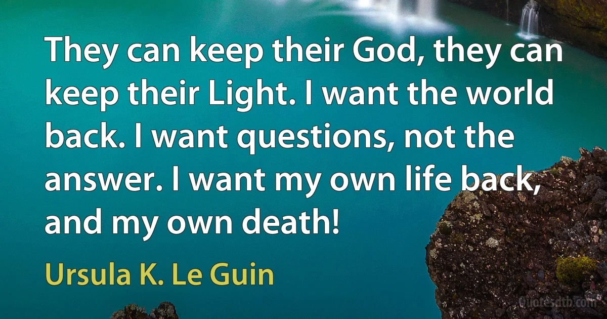 They can keep their God, they can keep their Light. I want the world back. I want questions, not the answer. I want my own life back, and my own death! (Ursula K. Le Guin)