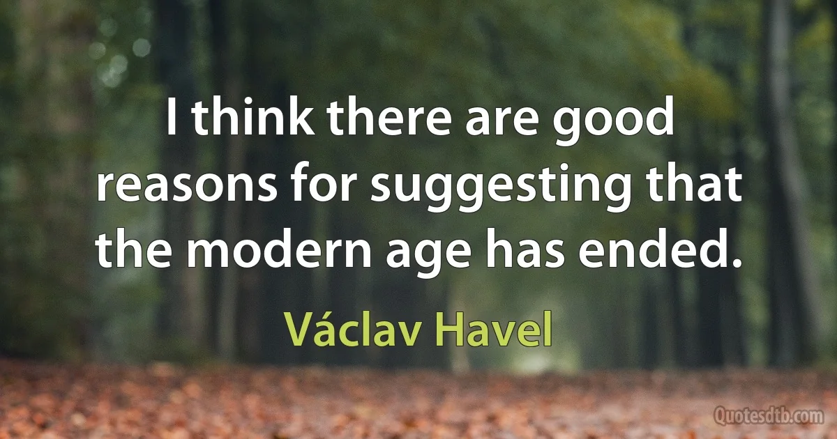 I think there are good reasons for suggesting that the modern age has ended. (Václav Havel)