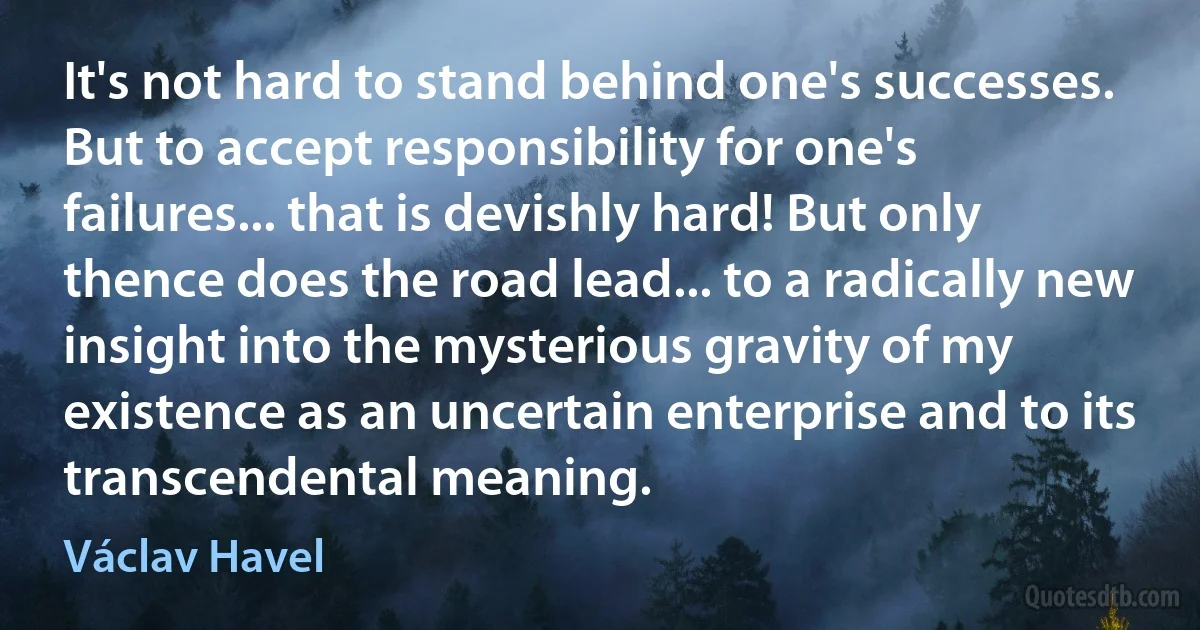 It's not hard to stand behind one's successes. But to accept responsibility for one's failures... that is devishly hard! But only thence does the road lead... to a radically new insight into the mysterious gravity of my existence as an uncertain enterprise and to its transcendental meaning. (Václav Havel)