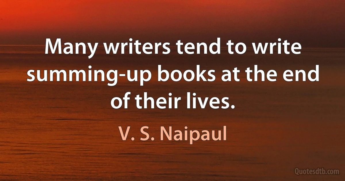 Many writers tend to write summing-up books at the end of their lives. (V. S. Naipaul)