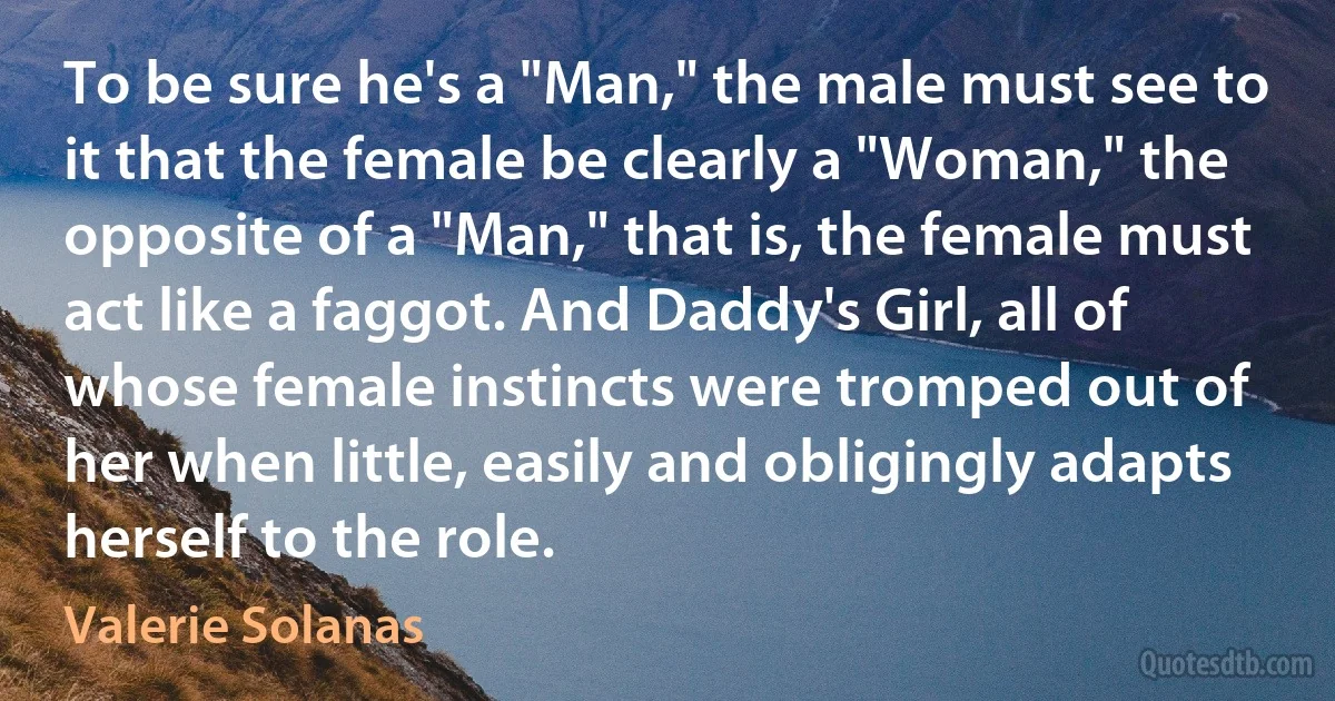 To be sure he's a "Man," the male must see to it that the female be clearly a "Woman," the opposite of a "Man," that is, the female must act like a faggot. And Daddy's Girl, all of whose female instincts were tromped out of her when little, easily and obligingly adapts herself to the role. (Valerie Solanas)