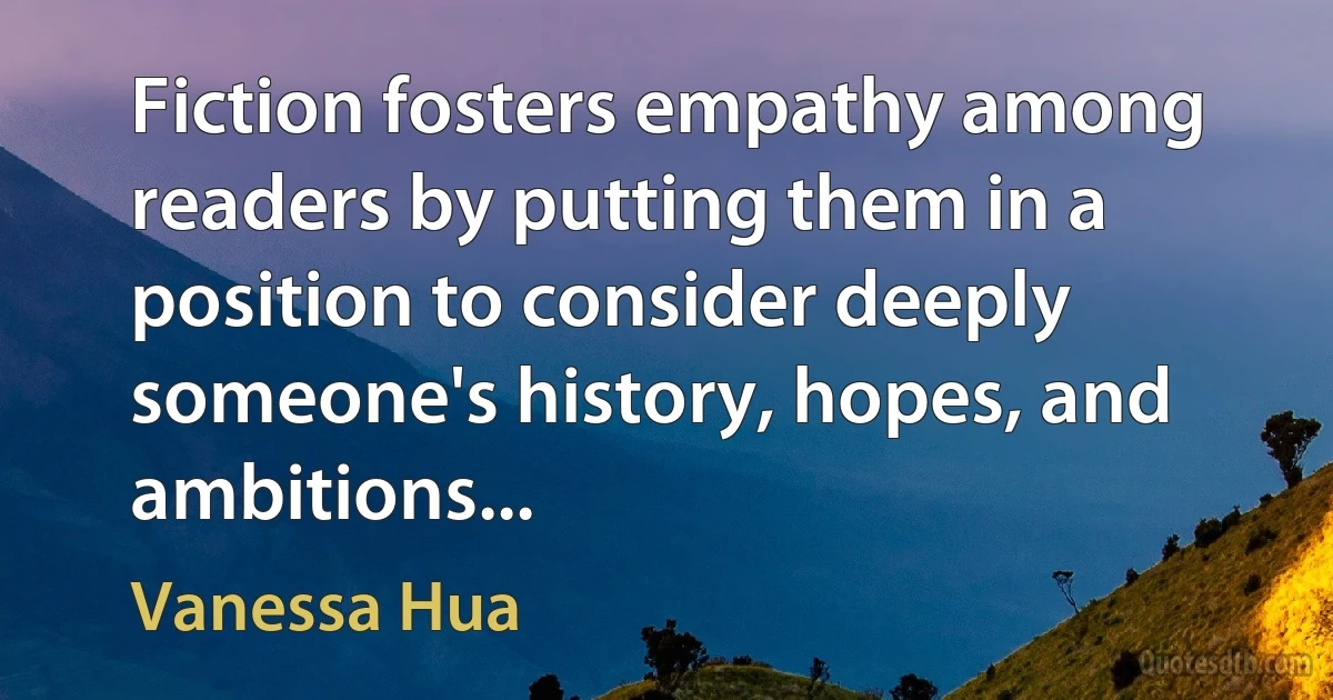 Fiction fosters empathy among readers by putting them in a position to consider deeply someone's history, hopes, and ambitions... (Vanessa Hua)