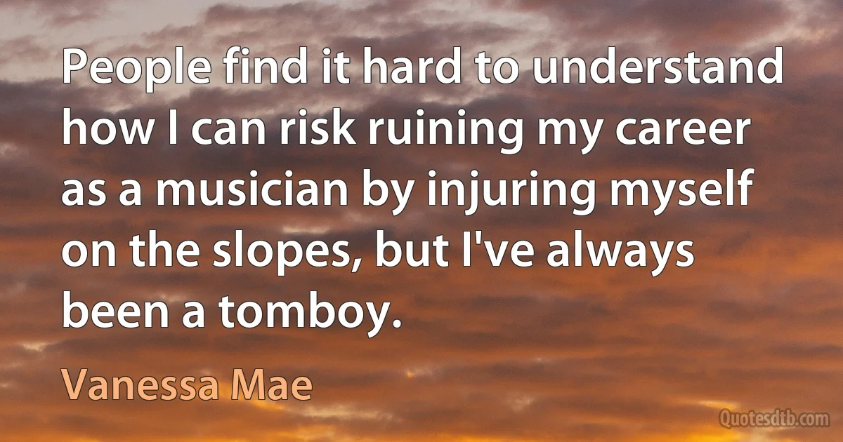 People find it hard to understand how I can risk ruining my career as a musician by injuring myself on the slopes, but I've always been a tomboy. (Vanessa Mae)