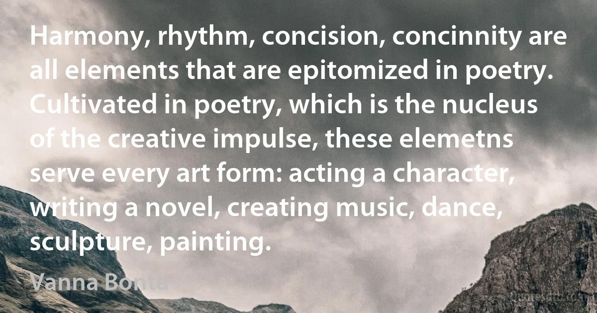 Harmony, rhythm, concision, concinnity are all elements that are epitomized in poetry. Cultivated in poetry, which is the nucleus of the creative impulse, these elemetns serve every art form: acting a character, writing a novel, creating music, dance, sculpture, painting. (Vanna Bonta)