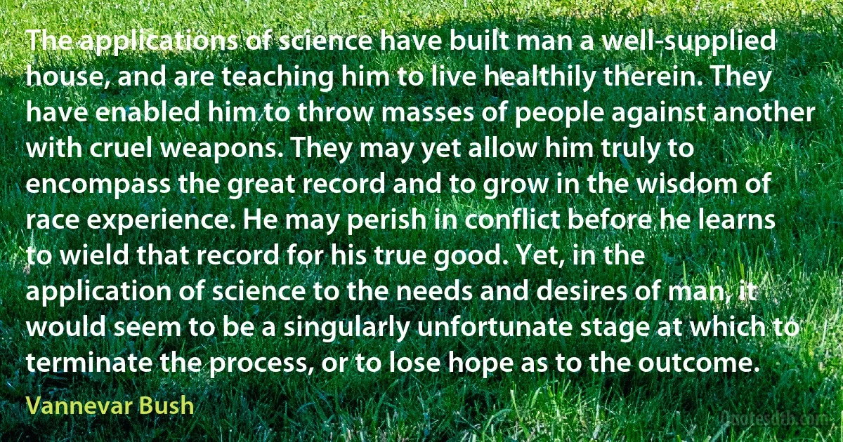 The applications of science have built man a well-supplied house, and are teaching him to live healthily therein. They have enabled him to throw masses of people against another with cruel weapons. They may yet allow him truly to encompass the great record and to grow in the wisdom of race experience. He may perish in conflict before he learns to wield that record for his true good. Yet, in the application of science to the needs and desires of man, it would seem to be a singularly unfortunate stage at which to terminate the process, or to lose hope as to the outcome. (Vannevar Bush)