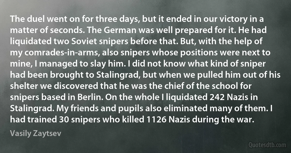 The duel went on for three days, but it ended in our victory in a matter of seconds. The German was well prepared for it. He had liquidated two Soviet snipers before that. But, with the help of my comrades-in-arms, also snipers whose positions were next to mine, I managed to slay him. I did not know what kind of sniper had been brought to Stalingrad, but when we pulled him out of his shelter we discovered that he was the chief of the school for snipers based in Berlin. On the whole I liquidated 242 Nazis in Stalingrad. My friends and pupils also eliminated many of them. I had trained 30 snipers who killed 1126 Nazis during the war. (Vasily Zaytsev)