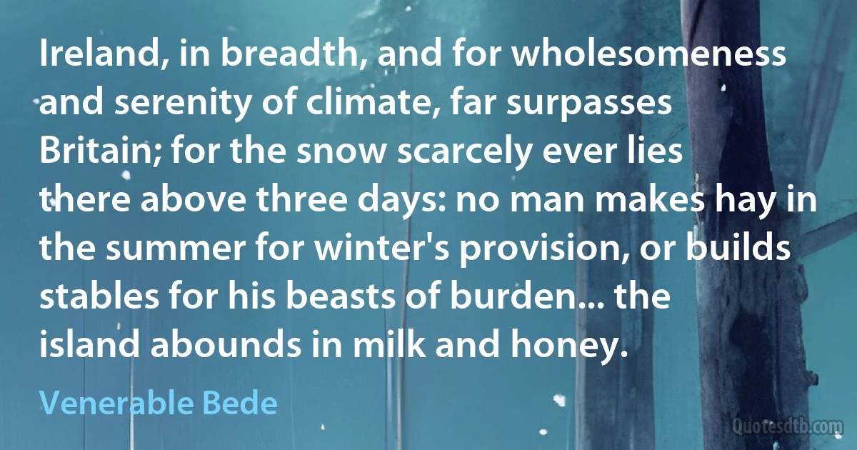 Ireland, in breadth, and for wholesomeness and serenity of climate, far surpasses Britain; for the snow scarcely ever lies there above three days: no man makes hay in the summer for winter's provision, or builds stables for his beasts of burden... the island abounds in milk and honey. (Venerable Bede)