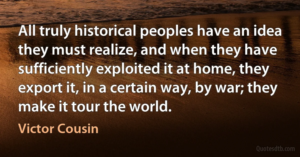 All truly historical peoples have an idea they must realize, and when they have sufficiently exploited it at home, they export it, in a certain way, by war; they make it tour the world. (Victor Cousin)