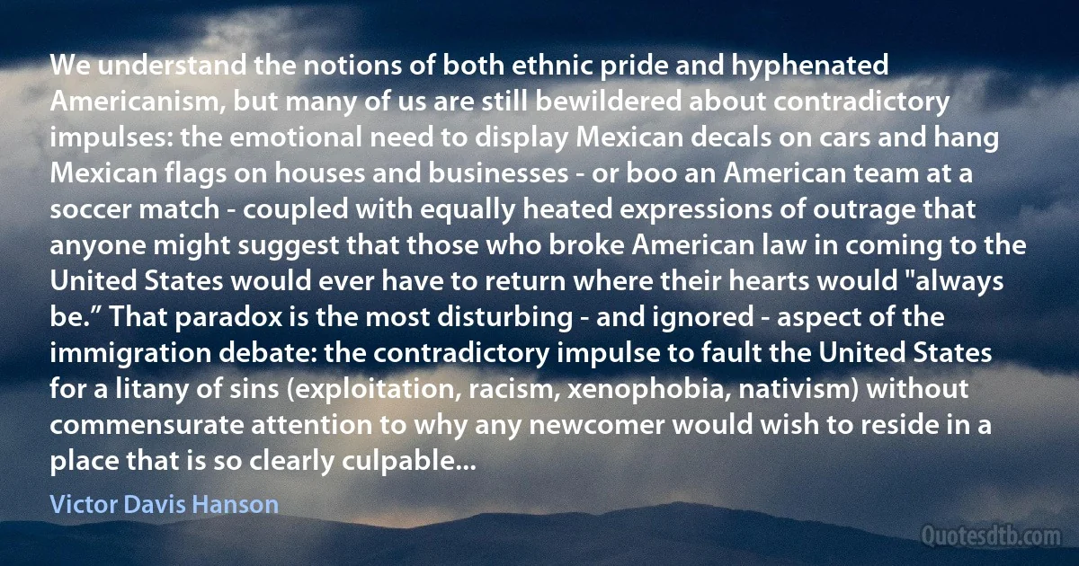 We understand the notions of both ethnic pride and hyphenated Americanism, but many of us are still bewildered about contradictory impulses: the emotional need to display Mexican decals on cars and hang Mexican flags on houses and businesses - or boo an American team at a soccer match - coupled with equally heated expressions of outrage that anyone might suggest that those who broke American law in coming to the United States would ever have to return where their hearts would "always be.” That paradox is the most disturbing - and ignored - aspect of the immigration debate: the contradictory impulse to fault the United States for a litany of sins (exploitation, racism, xenophobia, nativism) without commensurate attention to why any newcomer would wish to reside in a place that is so clearly culpable... (Victor Davis Hanson)