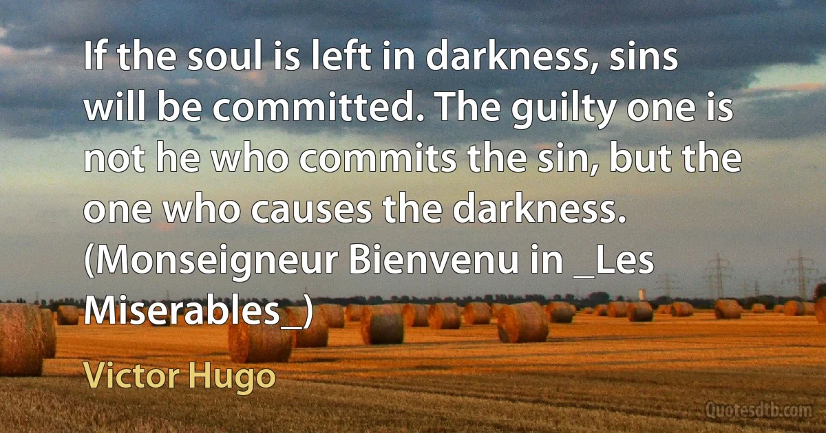 If the soul is left in darkness, sins will be committed. The guilty one is not he who commits the sin, but the one who causes the darkness. (Monseigneur Bienvenu in _Les Miserables_) (Victor Hugo)