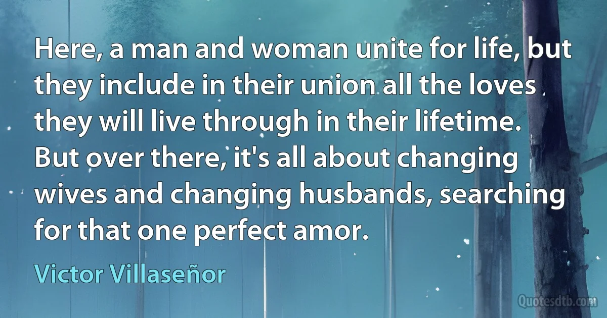 Here, a man and woman unite for life, but they include in their union all the loves they will live through in their lifetime. But over there, it's all about changing wives and changing husbands, searching for that one perfect amor. (Victor Villaseñor)