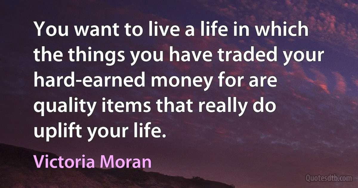 You want to live a life in which the things you have traded your hard-earned money for are quality items that really do uplift your life. (Victoria Moran)